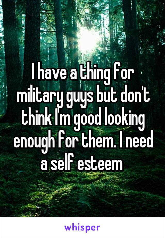 I have a thing for military guys but don't think I'm good looking enough for them. I need a self esteem 