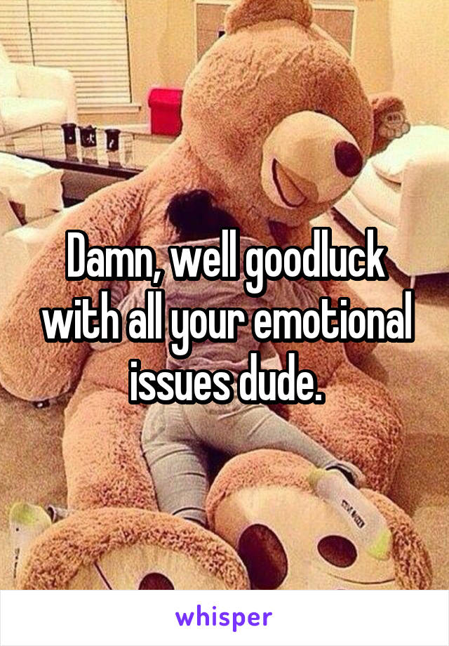 Damn, well goodluck with all your emotional issues dude.