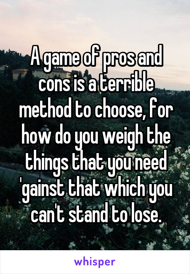 A game of pros and cons is a terrible method to choose, for how do you weigh the things that you need 'gainst that which you can't stand to lose.