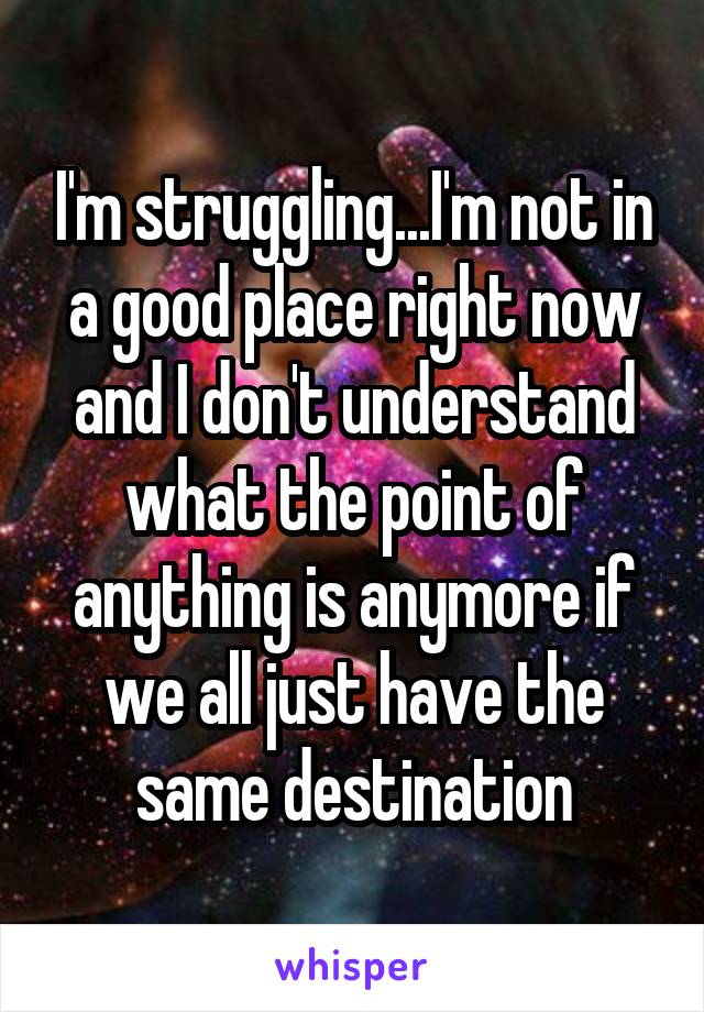 I'm struggling...I'm not in a good place right now and I don't understand what the point of anything is anymore if we all just have the same destination