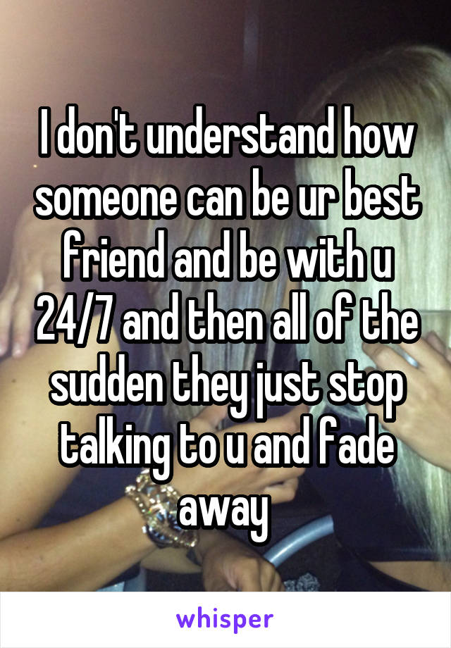 I don't understand how someone can be ur best friend and be with u 24/7 and then all of the sudden they just stop talking to u and fade away 