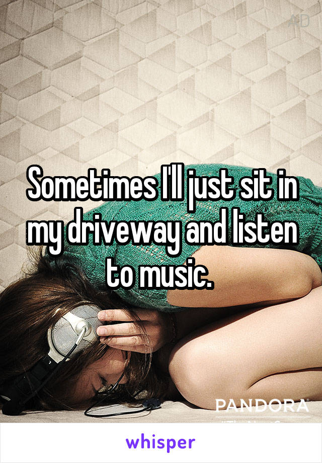 Sometimes I'll just sit in my driveway and listen to music. 