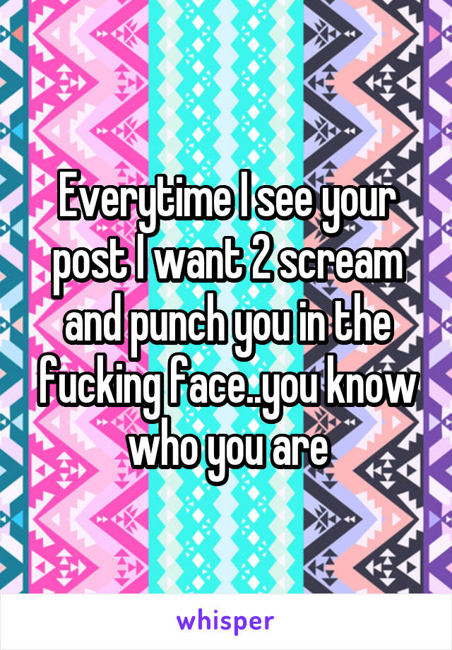 Everytime I see your post I want 2 scream and punch you in the fucking face..you know who you are