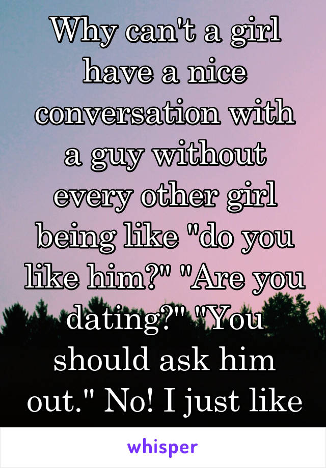 Why can't a girl have a nice conversation with a guy without every other girl being like "do you like him?" "Are you dating?" "You should ask him out." No! I just like talking to people!