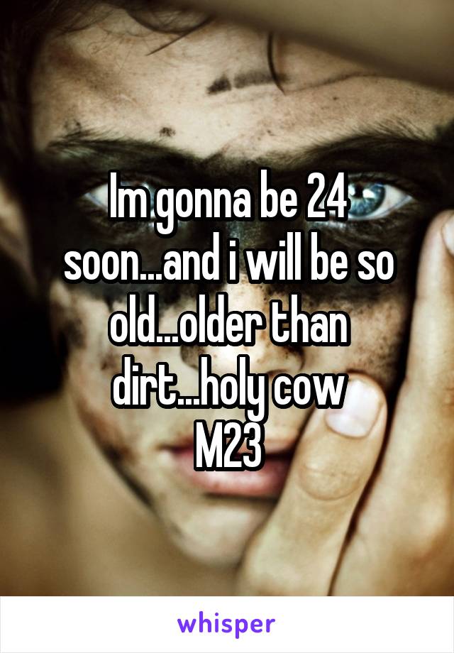 Im gonna be 24 soon...and i will be so old...older than dirt...holy cow
M23