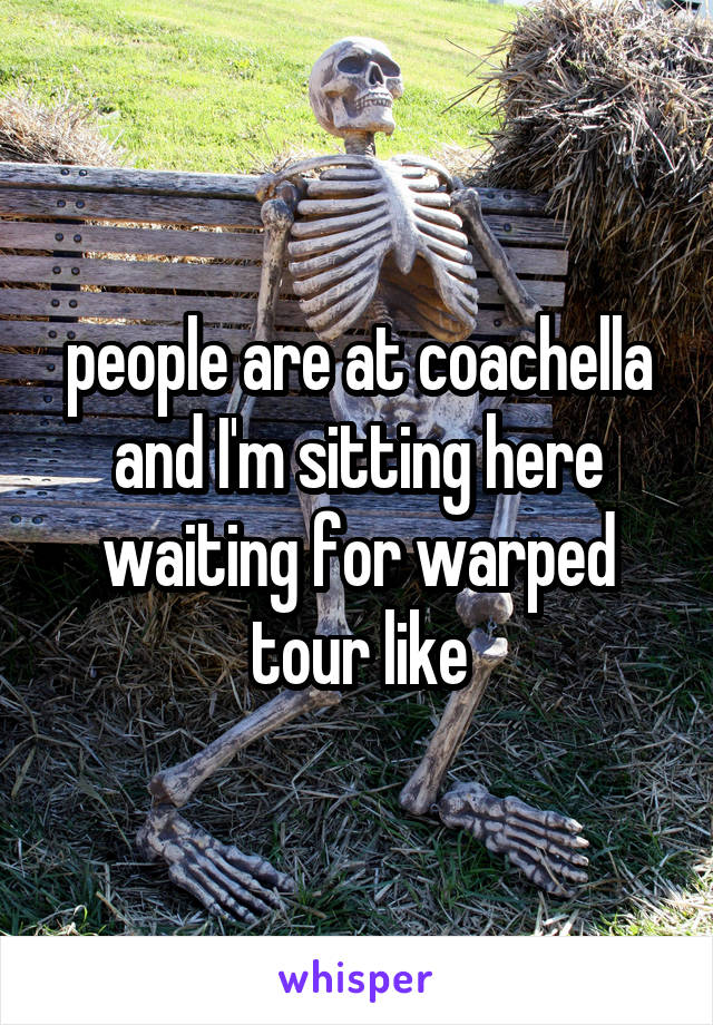 people are at coachella and I'm sitting here waiting for warped tour like