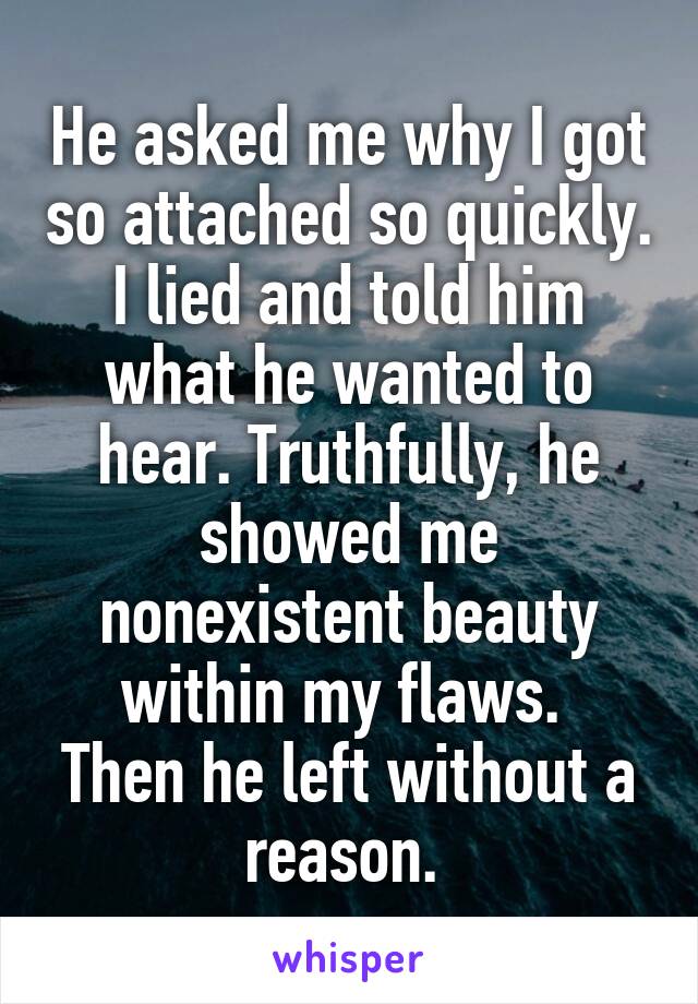 He asked me why I got so attached so quickly. I lied and told him what he wanted to hear. Truthfully, he showed me nonexistent beauty within my flaws. 
Then he left without a reason. 