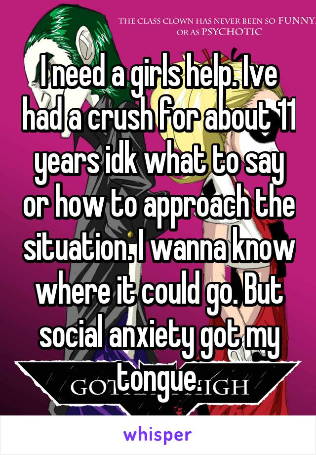 I need a girls help. Ive had a crush for about 11 years idk what to say or how to approach the situation. I wanna know where it could go. But social anxiety got my tongue.