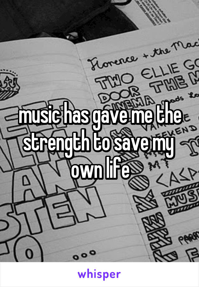 music has gave me the strength to save my 
own life