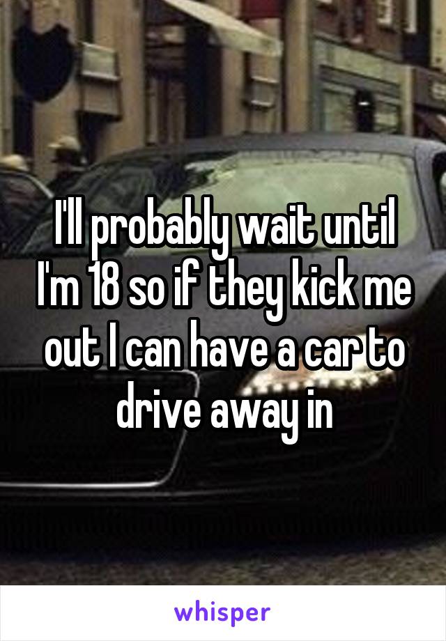 I'll probably wait until I'm 18 so if they kick me out I can have a car to drive away in