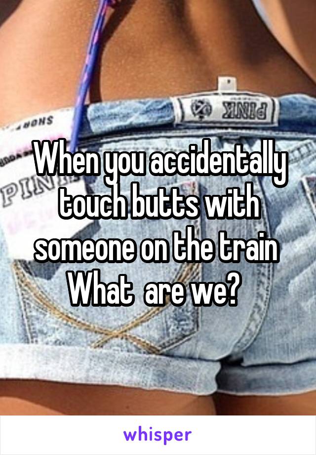 When you accidentally touch butts with someone on the train 
What  are we?  