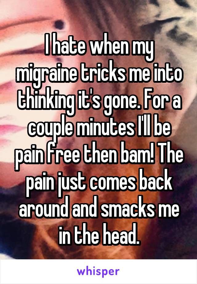 I hate when my migraine tricks me into thinking it's gone. For a couple minutes I'll be pain free then bam! The pain just comes back around and smacks me in the head.