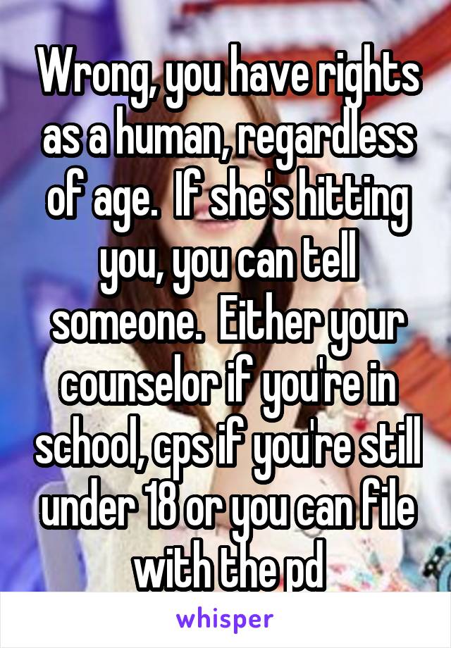 Wrong, you have rights as a human, regardless of age.  If she's hitting you, you can tell someone.  Either your counselor if you're in school, cps if you're still under 18 or you can file with the pd