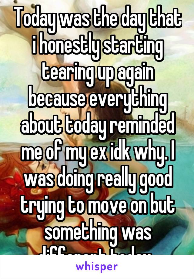 Today was the day that i honestly starting tearing up again because everything about today reminded me of my ex idk why. I was doing really good trying to move on but something was different today. 