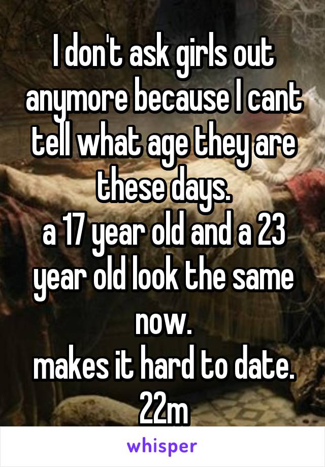 I don't ask girls out anymore because I cant tell what age they are these days.
a 17 year old and a 23 year old look the same now.
makes it hard to date.
22m