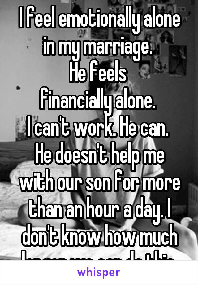 I feel emotionally alone in my marriage. 
He feels 
financially alone. 
I can't work. He can. 
He doesn't help me with our son for more than an hour a day. I don't know how much longer we can do this 