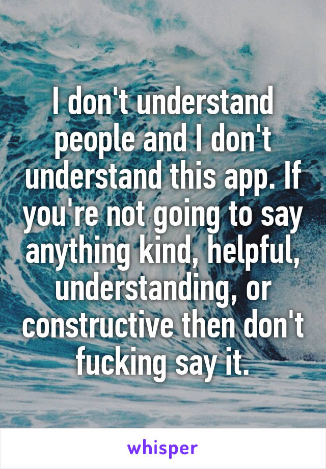 I don't understand people and I don't understand this app. If you're not going to say anything kind, helpful, understanding, or constructive then don't fucking say it.