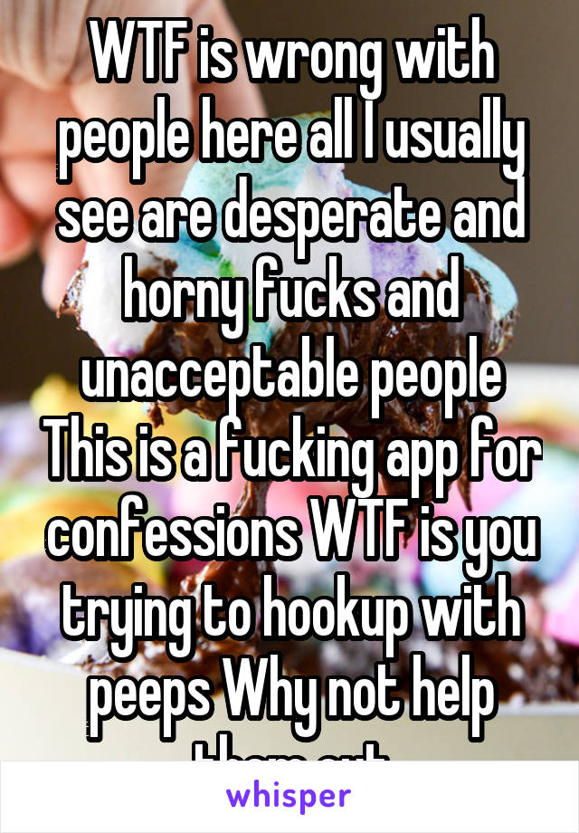 WTF is wrong with people here all I usually see are desperate and horny fucks and unacceptable people This is a fucking app for confessions WTF is you trying to hookup with peeps Why not help them out