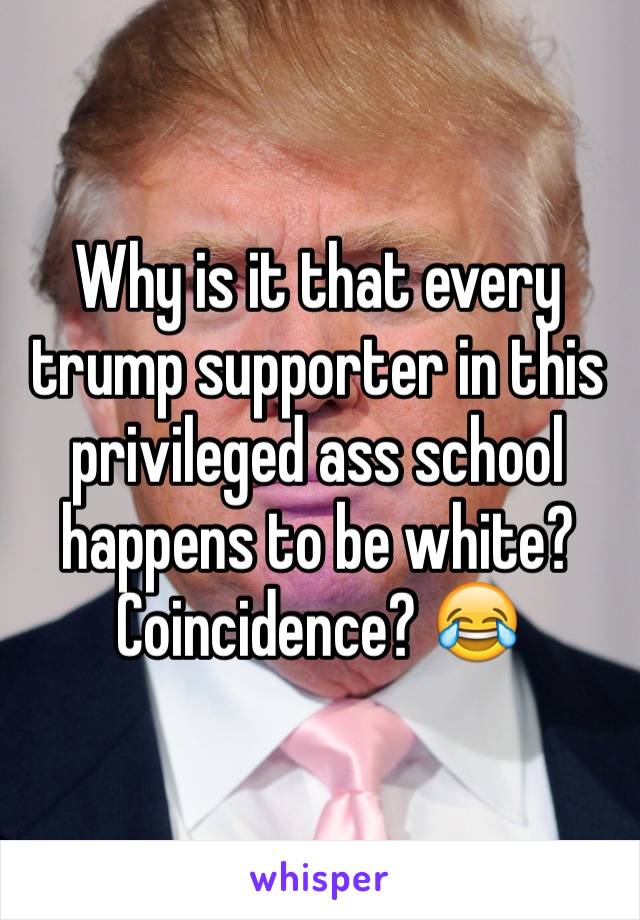 Why is it that every trump supporter in this privileged ass school happens to be white? Coincidence? 😂