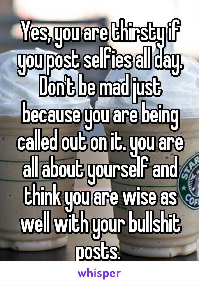 Yes, you are thirsty if you post selfies all day. Don't be mad just because you are being called out on it. you are all about yourself and think you are wise as well with your bullshit posts. 