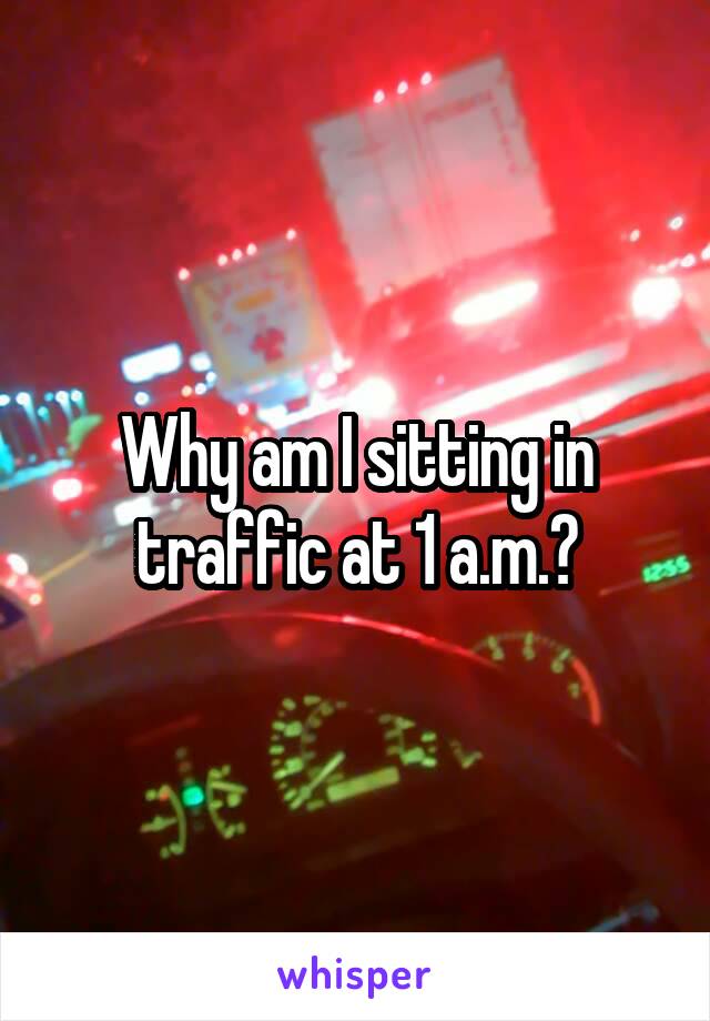 Why am I sitting in traffic at 1 a.m.?