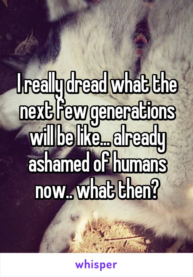 I really dread what the next few generations will be like... already ashamed of humans now.. what then?