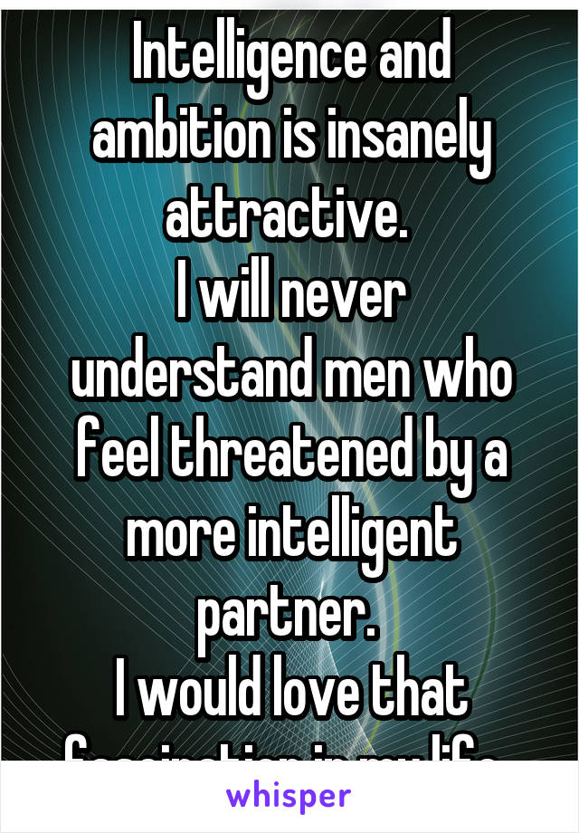 Intelligence and ambition is insanely attractive. 
I will never understand men who feel threatened by a more intelligent partner. 
I would love that fascination in my life. 