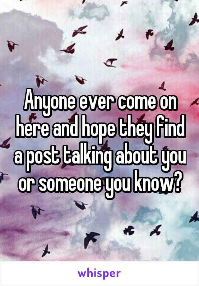 Anyone ever come on here and hope they find a post talking about you or someone you know?