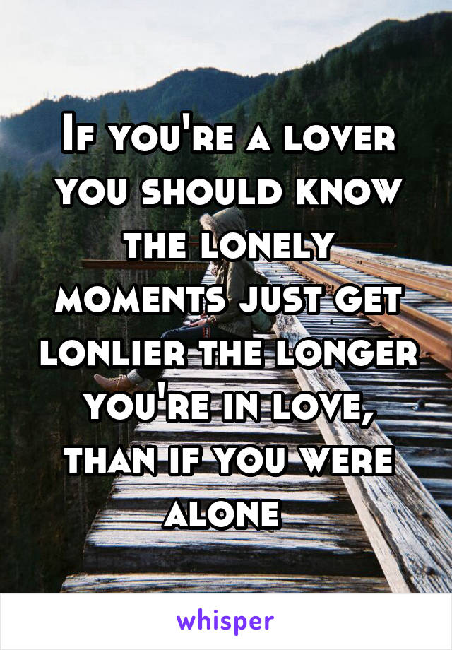 If you're a lover you should know the lonely moments just get lonlier the longer you're in love, than if you were alone 