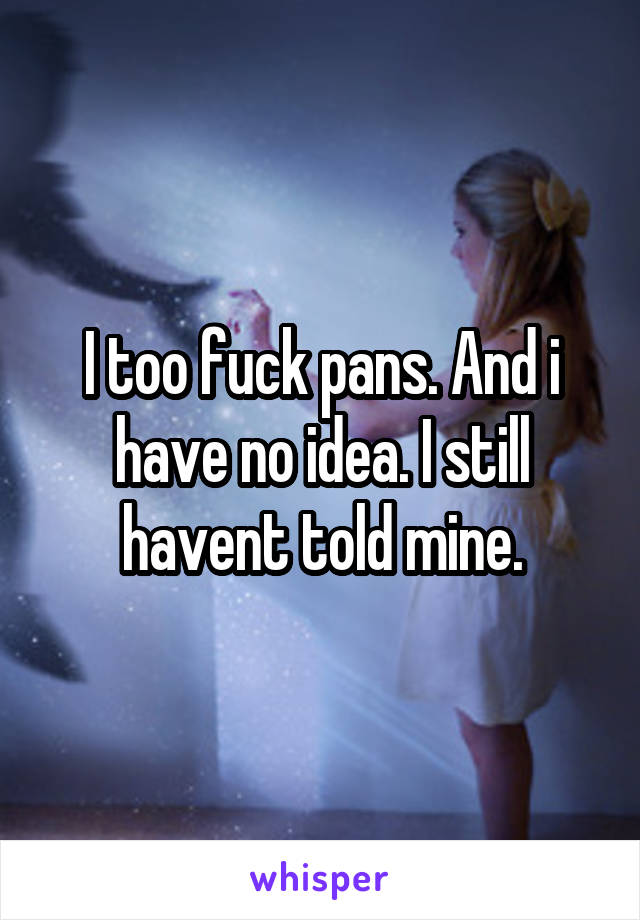 I too fuck pans. And i have no idea. I still havent told mine.