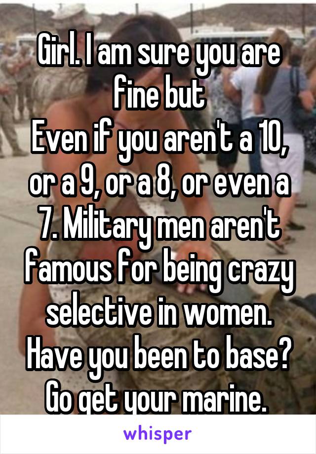 Girl. I am sure you are fine but
Even if you aren't a 10, or a 9, or a 8, or even a 7. Military men aren't famous for being crazy selective in women. Have you been to base? Go get your marine. 