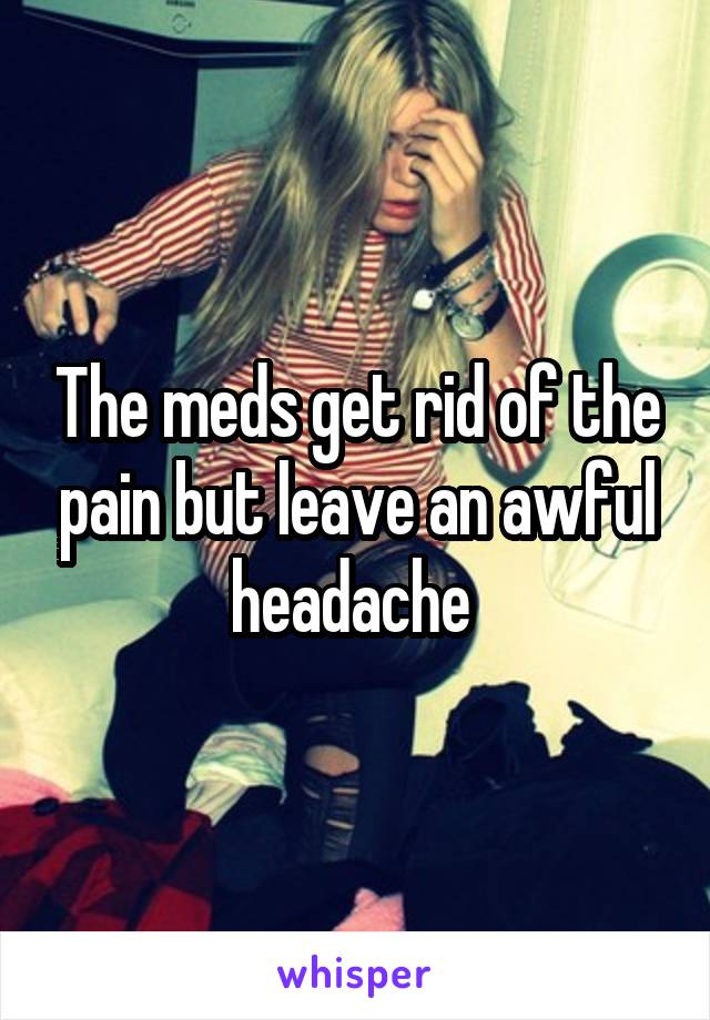 The meds get rid of the pain but leave an awful headache 