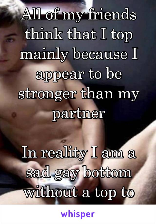 All of my friends think that I top mainly because I appear to be stronger than my partner

In reality I am a sad gay bottom without a top to put me in my place