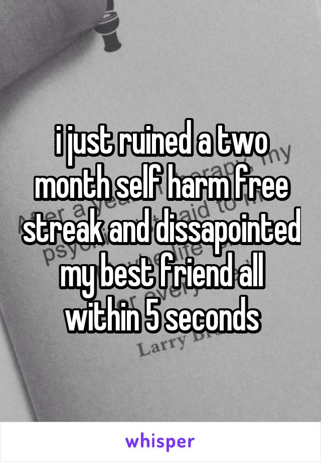 i just ruined a two month self harm free streak and dissapointed my best friend all within 5 seconds