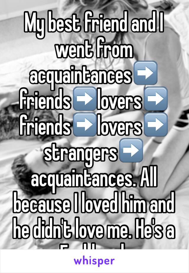 My best friend and I went from acquaintances➡ ️friends➡️lovers➡️ friends➡️lovers➡️ strangers➡️ acquaintances. All because I loved him and he didn't love me. He's a Fuckhead.