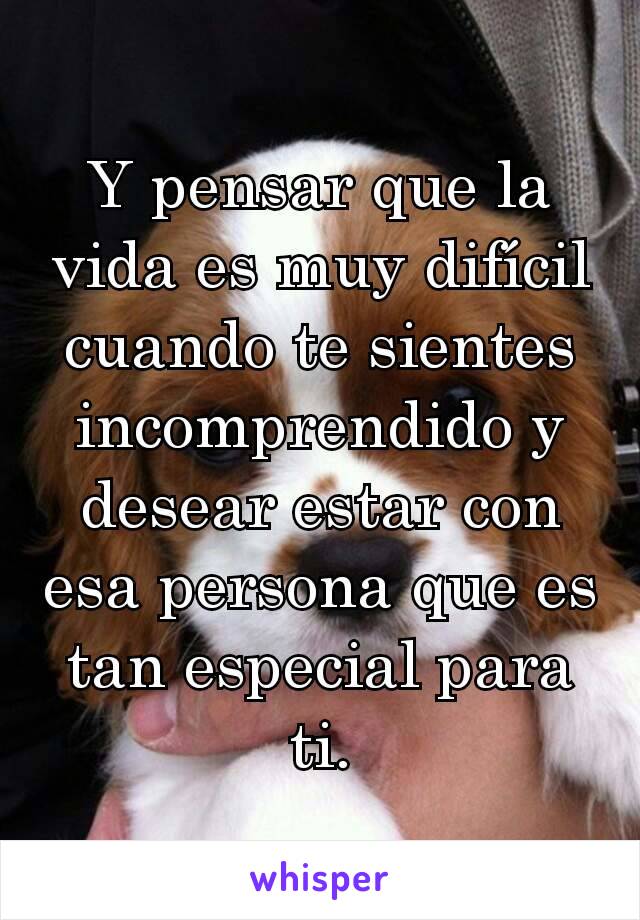 Y pensar que la vida es muy difícil cuando te sientes incomprendido y desear estar con esa persona que es tan especial para ti.