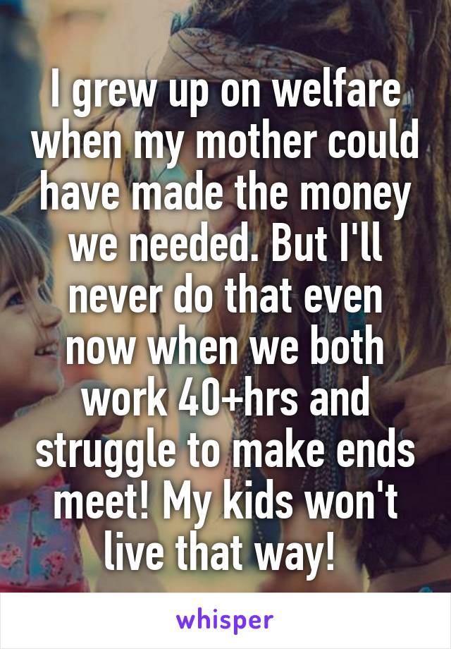 I grew up on welfare when my mother could have made the money we needed. But I'll never do that even now when we both work 40+hrs and struggle to make ends meet! My kids won't live that way! 