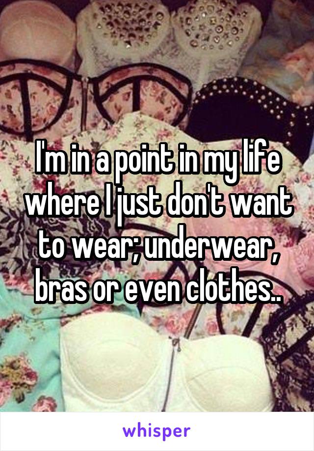 I'm in a point in my life where I just don't want to wear; underwear, bras or even clothes..