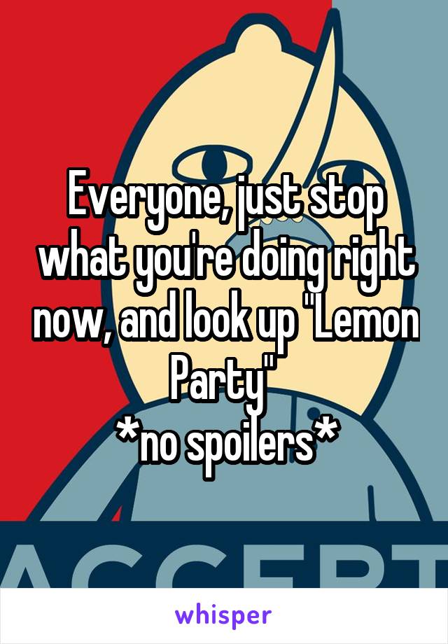 Everyone, just stop what you're doing right now, and look up "Lemon Party" 
*no spoilers*