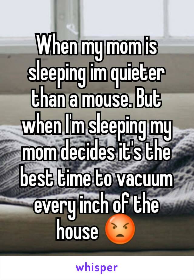 When my mom is sleeping im quieter than a mouse. But when I'm sleeping my mom decides it's the best time to vacuum every inch of the house 😡