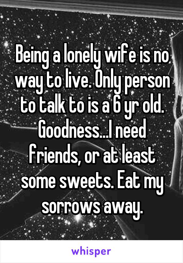 Being a lonely wife is no way to live. Only person to talk to is a 6 yr old. Goodness...I need friends, or at least some sweets. Eat my sorrows away.