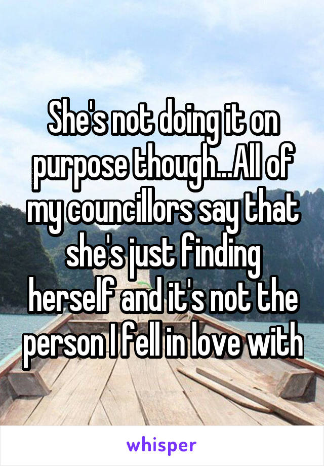 She's not doing it on purpose though...All of my councillors say that she's just finding herself and it's not the person I fell in love with