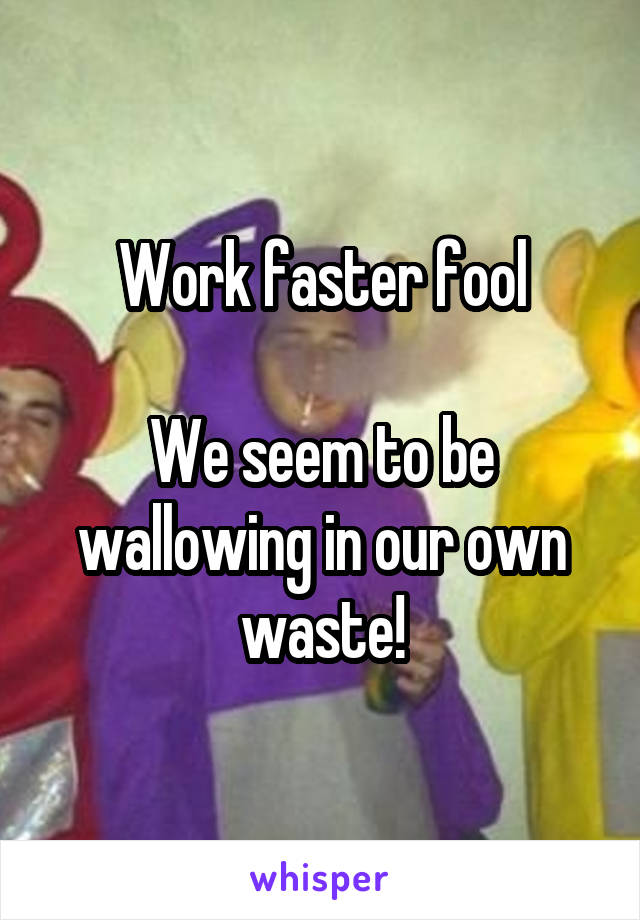 Work faster fool

We seem to be wallowing in our own waste!