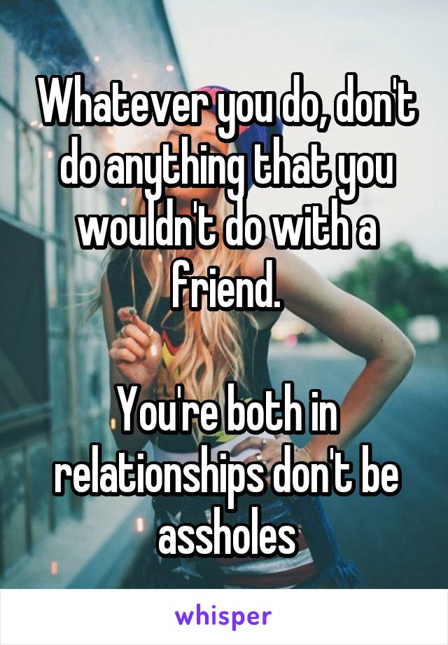 Whatever you do, don't do anything that you wouldn't do with a friend.

You're both in relationships don't be assholes