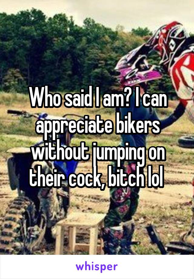 Who said I am? I can appreciate bikers without jumping on their cock, bitch lol 