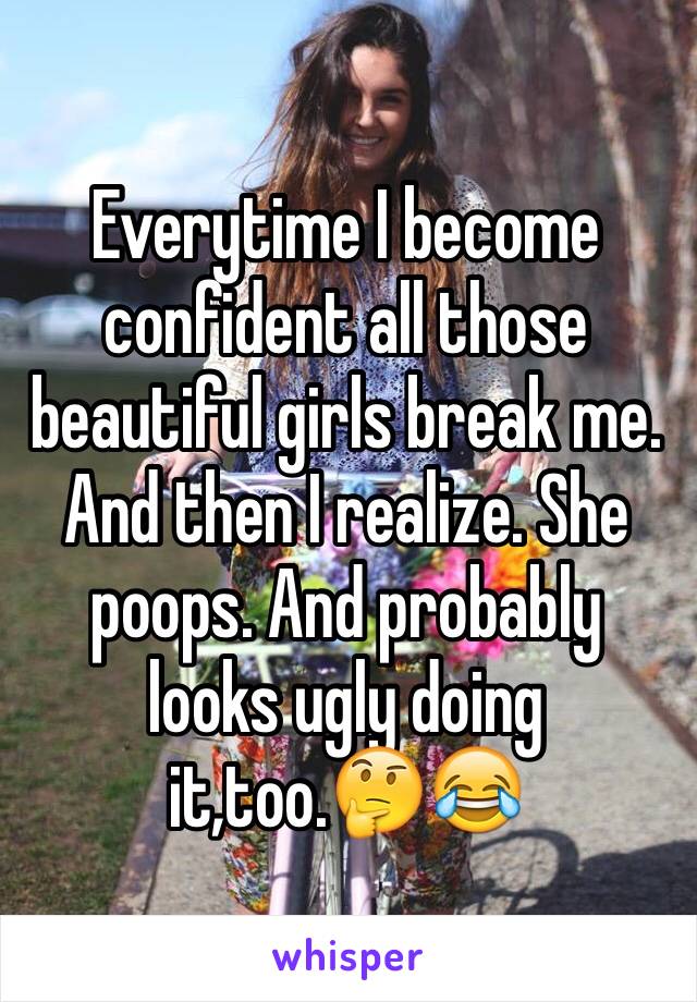 Everytime I become confident all those beautiful girls break me. And then I realize. She poops. And probably looks ugly doing it,too.🤔😂