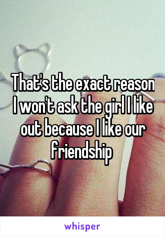 That's the exact reason I won't ask the girl I like out because I like our friendship 