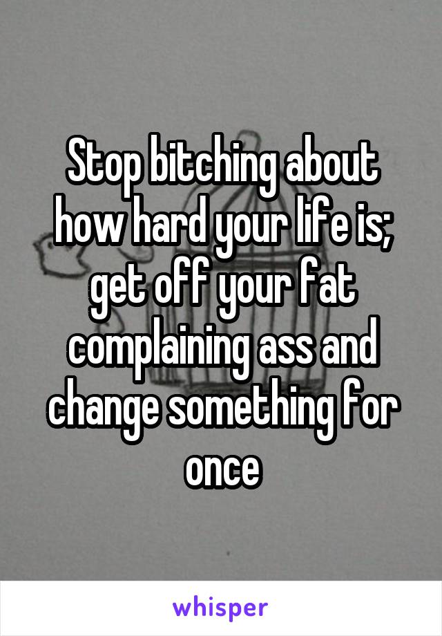 Stop bitching about how hard your life is; get off your fat complaining ass and change something for once