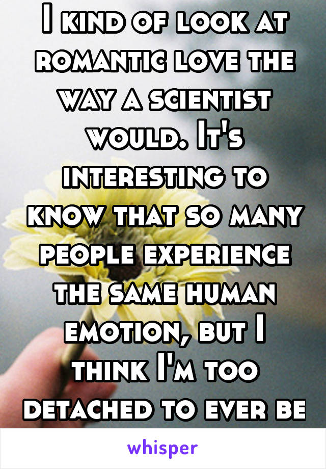 I kind of look at romantic love the way a scientist would. It's interesting to know that so many people experience the same human emotion, but I think I'm too detached to ever be in it.