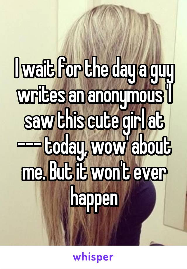 I wait for the day a guy writes an anonymous 'I saw this cute girl at --- today, wow' about me. But it won't ever happen